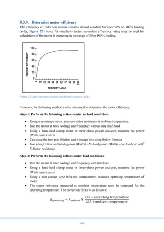 46
Determine motor efficiency
The efficiency of induction motors remains almost constant between 50% to 100% loading
(refer, Figure 22) hence for simplicity motor nameplate efficiency rating may be used for
calculations if the motor is operating in the range of 50 to 100% loading.
However, the following method can be also used to determine the motor efficiency.
Step-1: Perform the following actions under no load conditions
 Using a resistance meter, measure stator resistance at ambient temperature.
 Run the motor at rated voltage and frequency without any shaft load
 Using a hand-held clamp meter or three-phase power analyser, measure the power
(Watts) and current.
 Calculate the iron plus friction and windage loss using below formula
 Iron plus friction and windage loss (Watts) =No load power (Watts) - (no load current)2
X Stator resistance
Step-2: Perform the following actions under load conditions
 Run the motor at rated voltage and frequency with full load
 Using a hand-held clamp meter or three-phase power analyser, measure the power
(Watts) and current
 Using a non-contact type infra-red thermometer, measure operating temperature of
motor
 The stator resistance measured at ambient temperature must be corrected for the
operating temperature. The correction factor is as follows:
𝑅𝑜𝑝𝑒𝑟𝑎𝑡𝑖𝑛𝑔 = 𝑅𝑎𝑚𝑏𝑖𝑒𝑛𝑡 𝑋
235 + 𝑜𝑝𝑒𝑟𝑎𝑡𝑖𝑛𝑔 𝑡𝑒𝑚𝑝𝑒𝑟𝑎𝑡𝑢𝑟𝑒
235 + 𝑎𝑚𝑏𝑖𝑒𝑛𝑡 𝑡𝑒𝑚𝑝𝑒𝑟𝑎𝑡𝑢𝑟𝑒
Figure 22: Effect of motor loading on efficiency (Source: BEE)
 