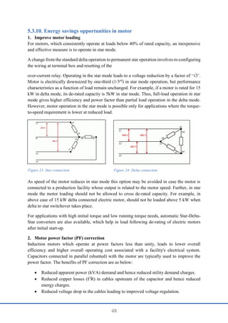 48
Energy savings opportunities in motor
1. Improve motor loading
For motors, which consistently operate at loads below 40% of rated capacity, an inexpensive
and effective measure is to operate in star mode.
A change from the standard delta operation to permanent star operation involves re-configuring
the wiring at terminal box and resetting of the
over-current relay. Operating in the star mode leads to a voltage reduction by a factor of ‘√3’.
Motor is electrically downsized by one-third (1/3rd
) in star mode operation, but performance
characteristics as a function of load remain unchanged. For example, if a motor is rated for 15
kW in delta mode, its de-rated capacity is 5kW in star mode. Thus, full-load operation in star
mode gives higher efficiency and power factor than partial load operation in the delta mode.
However, motor operation in the star mode is possible only for applications where the torque-
to-speed requirement is lower at reduced load.
As speed of the motor reduces in star mode this option may be avoided in case the motor is
connected to a production facility whose output is related to the motor speed. Further, in star
mode the motor loading should not be allowed to cross de-rated capacity. For example, in
above case of 15 kW delta connected electric motor, should not be loaded above 5 kW when
delta to star switchover takes place.
For applications with high initial torque and low running torque needs, automatic Star-Delta-
Star converters are also available, which help in load following de-rating of electric motors
after initial start-up.
2. Motor power factor (PF) correction
Induction motors which operate at power factors less than unity, leads to lower overall
efficiency and higher overall operating cost associated with a facility's electrical system.
Capacitors connected in parallel (shunted) with the motor are typically used to improve the
power factor. The benefits of PF correction are as below:
 Reduced apparent power (kVA) demand and hence reduced utility demand charges.
 Reduced copper losses (I2
R) in cables upstream of the capacitor and hence reduced
energy charges.
 Reduced voltage drop in the cables leading to improved voltage regulation.
Figure 23: Star connection Figure 24: Delta connection
 