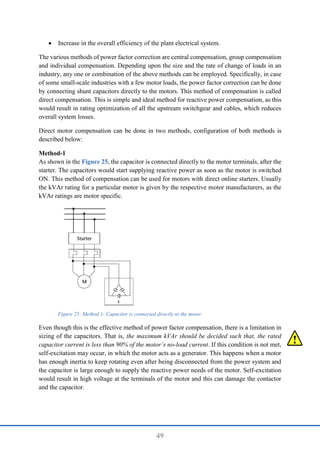 49
 Increase in the overall efficiency of the plant electrical system.
The various methods of power factor correction are central compensation, group compensation
and individual compensation. Depending upon the size and the rate of change of loads in an
industry, any one or combination of the above methods can be employed. Specifically, in case
of some small-scale industries with a few motor loads, the power factor correction can be done
by connecting shunt capacitors directly to the motors. This method of compensation is called
direct compensation. This is simple and ideal method for reactive power compensation, as this
would result in rating optimization of all the upstream switchgear and cables, which reduces
overall system losses.
Direct motor compensation can be done in two methods, configuration of both methods is
described below:
Method-1
As shown in the Figure 25, the capacitor is connected directly to the motor terminals, after the
starter. The capacitors would start supplying reactive power as soon as the motor is switched
ON. This method of compensation can be used for motors with direct online starters. Usually
the kVAr rating for a particular motor is given by the respective motor manufacturers, as the
kVAr ratings are motor specific.
Even though this is the effective method of power factor compensation, there is a limitation in
sizing of the capacitors. That is, the maximum kVAr should be decided such that, the rated
capacitor current is less than 90% of the motor’s no-load current. If this condition is not met,
self-excitation may occur, in which the motor acts as a generator. This happens when a motor
has enough inertia to keep rotating even after being disconnected from the power system and
the capacitor is large enough to supply the reactive power needs of the motor. Self-excitation
would result in high voltage at the terminals of the motor and this can damage the contactor
and the capacitor.
Figure 25: Method 1- Capacitor is connected directly to the motor
 