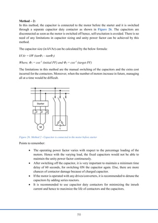 50
Method – 2:
In this method, the capacitor is connected to the motor before the starter and it is switched
through a separate capacitor duty contactor as shown in Figure 26. The capacitors are
disconnected as soon as the motor is switched off hence, self-excitation is avoided. There is no
need of any limitations in capacitor sizing and unity power factor can be achieved by this
method.
The capacitor size (in kVAr) can be calculated by the below formula:
kVAr = kW (tanΦ1 – tanΦ2)
Where, Φ1 = cos-1
(initial PF) and Φ2 = cos-1
(target PF)
The limitations in this method are the manual switching of the capacitors and the extra cost
incurred for the contactors. Moreover, when the number of motors increase in future, managing
all at a time would be difficult.
Figure 26: Method 2 - Capacitor is connected to the motor before starter
Points to remember:
 The operating power factor varies with respect to the percentage loading of the
motors. Hence with the varying load, the fixed capacitors would not be able to
maintain the unity power factor continuously.
 After switching off the capacitor, it is very important to maintain a minimum time
delay of 60 seconds, for switching ON the capacitor again. Else, there are more
chances of contactor damage because of charged capacitor.
 If the motor is operated with any drives/converters, it is recommended to detune the
capacitors by adding series reactors.
 It is recommended to use capacitor duty contactors for minimizing the inrush
current and hence to maximize the life of contactors and the capacitors.
 