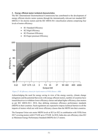 51
3. Energy efficient motor technical characteristics
The IEC (International Electrotechnical Commission) has contributed to the development of
energy efficient electric motor systems through the internationally relevant test standard IEC
60034-2-1 for electric motors and the IEC 60034-30-1 classification scheme comprising four
levels of motor efficiency:
 IE1 Standard Efficiency
 IE2 High Efficiency
 IE3 Premium Efficiency
 IE4 Super premium Efficiency
Acknowledging the need for energy saving in view of the energy scarcity, climate change
mitigations and the potential that exists with energy eﬀicient motors, number of countries have
issued directives to withdraw lower efficiency classes and adopt higher efficiency class motors
as per IEC 60034-30-1: 2014, thus deﬁning minimum efficiency performance standards
(MEPS) in their countries. Such regulations are expected to impose technical barriers to all the
imports of motors which are with lower efficiency classes than the MEPS into their countries.
The European Union sets motor MEPS levels at IE3 (or IE2 in combination with VFD) from
2017 covering motors with 0.75 kW up to 375 kW. In 2018, India also sets efficiency class IE2
as Minimum Energy Performance Standard (MEPS) for LT motors.
Figure 27: IE efficiency classes for 4 pole motors at 50 Hz (Source: ABB)
 