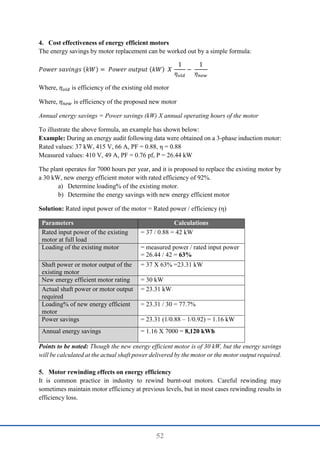 52
4. Cost effectiveness of energy efficient motors
The energy savings by motor replacement can be worked out by a simple formula:
𝑃𝑜𝑤𝑒𝑟 𝑠𝑎𝑣𝑖𝑛𝑔𝑠 (𝑘𝑊) = 𝑃𝑜𝑤𝑒𝑟 𝑜𝑢𝑡𝑝𝑢𝑡 (𝑘𝑊) 𝑋
1
𝜂𝑜𝑙𝑑
−
1
𝜂𝑛𝑒𝑤
Where, 𝜂𝑜𝑙𝑑 is efficiency of the existing old motor
Where, 𝜂𝑛𝑒𝑤 is efficiency of the proposed new motor
Annual energy savings = Power savings (kW) X annual operating hours of the motor
To illustrate the above formula, an example has shown below:
Example: During an energy audit following data were obtained on a 3-phase induction motor:
Rated values: 37 kW, 415 V, 66 A, PF = 0.88, η = 0.88
Measured values: 410 V, 49 A, PF = 0.76 pf, P = 26.44 kW
The plant operates for 7000 hours per year, and it is proposed to replace the existing motor by
a 30 kW, new energy efficient motor with rated efficiency of 92%.
a) Determine loading% of the existing motor.
b) Determine the energy savings with new energy efficient motor
Solution: Rated input power of the motor = Rated power / efficiency (η)
Parameters Calculations
Rated input power of the existing
motor at full load
= 37 / 0.88 = 42 kW
Loading of the existing motor = measured power / rated input power
= 26.44 / 42 = 63%
Shaft power or motor output of the
existing motor
= 37 X 63% =23.31 kW
New energy efficient motor rating = 30 kW
Actual shaft power or motor output
required
= 23.31 kW
Loading% of new energy efficient
motor
= 23.31 / 30 = 77.7%
Power savings = 23.31 (1/0.88 – 1/0.92) = 1.16 kW
Annual energy savings = 1.16 X 7000 = 8,120 kWh
Points to be noted: Though the new energy efficient motor is of 30 kW, but the energy savings
will be calculated at the actual shaft power delivered by the motor or the motor output required.
5. Motor rewinding effects on energy efficiency
It is common practice in industry to rewind burnt-out motors. Careful rewinding may
sometimes maintain motor efficiency at previous levels, but in most cases rewinding results in
efficiency loss.
 