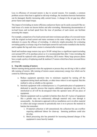 53
Loss in efficiency of rewound motors is due to several reasons. For example, a common
problem occurs when heat is applied to old strip windings, the insulation between laminations
can be damaged, thereby increasing eddy current losses. A change in the air gap may affect
power factor and output torque.
The impact of rewinding on motor efficiency and power factor can be easily assessed if the no-
load losses of a motor are known before and after rewinding. Maintaining documentation of
no-load losses and no-load speed from the time of purchase of each motor can facilitate
assessing this impact.
For example, comparison of no load current and stator resistance per phase of a rewound motor
with the original no-load current and stator resistance at the same voltage can be one of the
indicators to assess the efficacy of rewinding. A relatively simple procedure for evaluating
rewinding quality is to keep a log of no-load input current for each motor installed in the facility
and to update the log each time a motor is returned after rewinding.
Small and medium range motors (say up to 30 kW rating) have a signiﬁcant repair/rewinding
cost (around 45% of its purchase price) so it is recommended that after 3 time rewinding the
motor should be replaced with a premium efficiency (IE3) motor. Many large process plants
have a made a policy of replacing small & medium LT motors which have been rewound thrice
previously.
6. Stop idle running of motors
Motors running during periods when the equipment or process they are driving is idle is called
idle running of motors. Idle running of motors causes unnecessary energy loss which can be
control by following method:
a. Reduce equipment operation time to minimum required by turning off the
equipment during lunch and breaks, or other times when it is not required. But this
method is only as reliable as the operator.
b. Interlock equipment with a related process i.e. if a particular piece of equipment is
dedicated to specific process that requires additional equipment, they can all be
interlocked so all will be de-energised when the operator turns off one piece of
equipment.
c. Operate equipment such as a grinder in batches then shut off. A piece of equipment
like a grinder may run continuously although material only runs through it
occasionally. An alternative approach with no installation cost is to allow material
to collect and assign someone to periodically turn it on to process the material in
batches but remember:
i. If material collection is left unmonitored, the collection bin can overflow
requiring additional labour for clean-up. Jamming problems could also
develop.
ii. Batch processing also has potential for increasing demand charges if the
equipment is more heavily loaded.
 