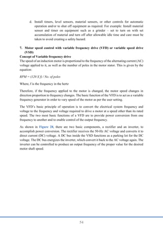 54
d. Install timers, level sensors, material sensors, or other controls for automatic
operation and/or to shut off equipment as required. For example: Install material
sensor and timer on equipment such as a grinder – set to turn on with set
accumulation of material and turn off after allowable idle time and care must be
taken to avoid creating a safety hazard.
7. Motor speed control with variable frequency drive (VFD) or variable speed drive
(VSD)
Concept of Variable frequency drive
The speed of an induction motor is proportional to the frequency of the alternating current (AC)
voltage applied to it, as well as the number of poles in the motor stator. This is given by the
equation:
RPM = (120 X f) / No. of poles
Where, f is the frequency in the hertz
Therefore, if the frequency applied to the motor is changed, the motor speed changes in
direction proportion to frequency changes. The basic function of the VFD is to act as a variable
frequency generator in order to vary speed of the motor as per the user setting.
The VFD’s basic principle of operation is to convert the electrical system frequency and
voltage to the frequency and voltage required to drive a motor at a speed other than its rated
speed. The two most basic functions of a VFD are to provide power conversion from one
frequency to another and to enable control of the output frequency.
As shown in Figure 28, there are two basic components, a rectifier and an inverter, to
accomplish power conversion. The rectifier receives the 50-Hz AC voltage and converts it to
direct current (DC) voltage. A DC bus inside the VSD functions as a parking lot for the DC
voltage. The DC bus energizes the inverter, which convert it back to the AC voltage again. The
inverter can be controlled to produce an output frequency of the proper value for the desired
motor shaft speed.
 