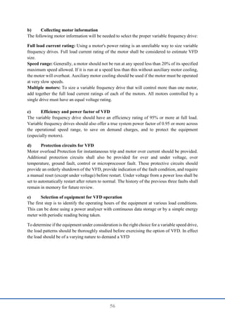 56
b) Collecting motor information
The following motor information will be needed to select the proper variable frequency drive:
Full load current rating: Using a motor's power rating is an unreliable way to size variable
frequency drives. Full load current rating of the motor shall be considered to estimate VFD
size.
Speed range: Generally, a motor should not be run at any speed less than 20% of its specified
maximum speed allowed. If it is run at a speed less than this without auxiliary motor cooling,
the motor will overheat. Auxiliary motor cooling should be used if the motor must be operated
at very slow speeds.
Multiple motors: To size a variable frequency drive that will control more than one motor,
add together the full load current ratings of each of the motors. All motors controlled by a
single drive must have an equal voltage rating.
c) Efficiency and power factor of VFD
The variable frequency drive should have an efficiency rating of 95% or more at full load.
Variable frequency drives should also offer a true system power factor of 0.95 or more across
the operational speed range, to save on demand charges, and to protect the equipment
(especially motors).
d) Protection circuits for VFD
Motor overload Protection for instantaneous trip and motor over current should be provided.
Additional protection circuits shall also be provided for over and under voltage, over
temperature, ground fault, control or microprocessor fault. These protective circuits should
provide an orderly shutdown of the VFD, provide indication of the fault condition, and require
a manual reset (except under voltage) before restart. Under voltage from a power loss shall be
set to automatically restart after return to normal. The history of the previous three faults shall
remain in memory for future review.
e) Selection of equipment for VFD operation
The first step is to identify the operating hours of the equipment at various load conditions.
This can be done using a power analyser with continuous data storage or by a simple energy
meter with periodic reading being taken.
To determine if the equipment under consideration is the right choice for a variable speed drive,
the load patterns should be thoroughly studied before exercising the option of VFD. In effect
the load should be of a varying nature to demand a VFD
 