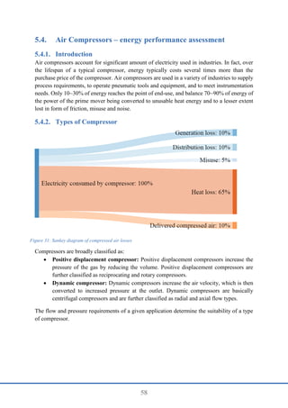58
5.4. Air Compressors – energy performance assessment
Introduction
Air compressors account for significant amount of electricity used in industries. In fact, over
the lifespan of a typical compressor, energy typically costs several times more than the
purchase price of the compressor. Air compressors are used in a variety of industries to supply
process requirements, to operate pneumatic tools and equipment, and to meet instrumentation
needs. Only 10~30% of energy reaches the point of end-use, and balance 70~90% of energy of
the power of the prime mover being converted to unusable heat energy and to a lesser extent
lost in form of friction, misuse and noise.
Types of Compressor
Compressors are broadly classified as:
 Positive displacement compressor: Positive displacement compressors increase the
pressure of the gas by reducing the volume. Positive displacement compressors are
further classified as reciprocating and rotary compressors.
 Dynamic compressor: Dynamic compressors increase the air velocity, which is then
converted to increased pressure at the outlet. Dynamic compressors are basically
centrifugal compressors and are further classified as radial and axial flow types.
The flow and pressure requirements of a given application determine the suitability of a type
of compressor.
Figure 31: Sankey diagram of compressed air losses
 