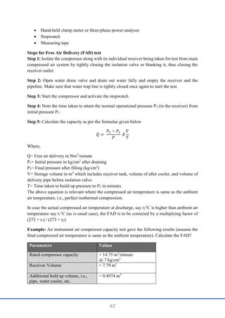 62
 Hand-held clamp meter or three-phase power analyser
 Stopwatch
 Measuring tape
Steps for Free Air Delivery (FAD) test
Step 1: Isolate the compressor along with its individual receiver being taken for test from main
compressed air system by tightly closing the isolation valve or blanking it, thus closing the
receiver outlet.
Step 2: Open water drain valve and drain out water fully and empty the receiver and the
pipeline. Make sure that water trap line is tightly closed once again to start the test.
Step 3: Start the compressor and activate the stopwatch.
Step 4: Note the time taken to attain the normal operational pressure P2 (in the receiver) from
initial pressure P1.
Step 5: Calculate the capacity as per the formulae given below
𝑄 =
𝑃2 − 𝑃1
𝑃
𝑋
𝑉
𝑇
Where,
Q= Free air delivery in Nm3
/minute
P1= Initial pressure in kg/cm2
after draining
P2= Final pressure after filling (kg/cm2
)
V= Storage volume in m3
which includes receiver tank, volume of after cooler, and volume of
delivery pipe before isolation valve.
T= Time taken to build up pressure to P2 in minutes
The above equation is relevant where the compressed air temperature is same as the ambient
air temperature, i.e., perfect isothermal compression.
In case the actual compressed air temperature at discharge, say t2°C is higher than ambient air
temperature say t1°C (as is usual case), the FAD is to be corrected by a multiplying factor of
(273 + t1) / (273 + t2).
Example: An instrument air compressor capacity test gave the following results (assume the
final compressed air temperature is same as the ambient temperature). Calculate the FAD?
Parameters Values
Rated compressor capacity = 14.75 m3
/minute
@ 7 kg/cm2
Receiver Volume = 7.79 m3
Additional hold up volume, i.e.,
pipe, water cooler, etc.
= 0.4974 m3
 