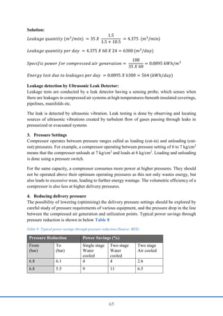 65
Solution:
𝐿𝑒𝑎𝑘𝑎𝑔𝑒 𝑞𝑢𝑎𝑛𝑡𝑖𝑡𝑦 (𝑚3
/𝑚𝑖𝑛) = 35 𝑋
1.5
1.5 + 10.5
= 4.375 (𝑚3
/𝑚𝑖𝑛)
𝐿𝑒𝑎𝑘𝑎𝑔𝑒 𝑞𝑢𝑎𝑛𝑡𝑖𝑡𝑦 𝑝𝑒𝑟 𝑑𝑎𝑦 = 4.375 𝑋 60 𝑋 24 = 6300 (𝑚3
/𝑑𝑎𝑦)
𝑆𝑝𝑒𝑐𝑖𝑓𝑖𝑐 𝑝𝑜𝑤𝑒𝑟 𝑓𝑜𝑟 𝑐𝑜𝑚𝑝𝑟𝑒𝑠𝑠𝑒𝑑 𝑎𝑖𝑟 𝑔𝑒𝑛𝑒𝑟𝑎𝑡𝑖𝑜𝑛 =
188
35 𝑋 60
= 0.0895 𝑘𝑊ℎ/𝑚3
𝐸𝑛𝑒𝑟𝑔𝑦 𝑙𝑜𝑠𝑡 𝑑𝑢𝑒 𝑡𝑜 𝑙𝑒𝑎𝑘𝑎𝑔𝑒𝑠 𝑝𝑒𝑟 𝑑𝑎𝑦 = 0.0895 𝑋 6300 = 564 (𝑘𝑊ℎ/𝑑𝑎𝑦)
Leakage detection by Ultrasonic Leak Detector:
Leakage tests are conducted by a leak detector having a sensing probe, which senses when
there are leakages in compressed air systems at high temperatures-beneath insulated coverings,
pipelines, manifolds etc.
The leak is detected by ultrasonic vibration. Leak testing is done by observing and locating
sources of ultrasonic vibrations created by turbulent flow of gases passing through leaks in
pressurized or evacuated systems
3. Pressure Settings
Compressor operates between pressure ranges called as loading (cut-in) and unloading (cut-
out) pressures. For example, a compressor operating between pressure setting of 6 to 7 kg/cm2
means that the compressor unloads at 7 kg/cm2
and loads at 6 kg/cm2
. Loading and unloading
is done using a pressure switch.
For the same capacity, a compressor consumes more power at higher pressures. They should
not be operated above their optimum operating pressures as this not only wastes energy, but
also leads to excessive wear, leading to further energy wastage. The volumetric efficiency of a
compressor is also less at higher delivery pressures.
4. Reducing delivery pressure
The possibility of lowering (optimising) the delivery pressure settings should be explored by
careful study of pressure requirements of various equipment, and the pressure drop in the line
between the compressed air generation and utilization points. Typical power savings through
pressure reduction is shown in below Table 8
Table 8: Typical power savings through pressure reduction (Source: BEE)
Pressure Reduction Power Savings (%)
From
(bar)
To
(bar)
Single stage
Water
cooled
Two stage
Water
cooled
Two stage
Air cooled
6.8 6.1 4 4 2.6
6.8 5.5 9 11 6.5
 