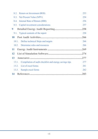 vii
8.2. Return on Investment (ROI) 253
8.3. Net Present Value (NPV) 254
8.4. Internal Rate of Return (IRR) 256
8.5. Capital investment considerations 257
9 Detailed Energy Audit Reporting..........................................258
9.1. Typical contents of the report 258
10 Post Audit Activities................................................................266
10.1. Define technical Steps and targets 266
10.2. Determine roles and resources 266
11 Energy Audit Instruments .....................................................269
12 List of Simulation Software....................................................274
13 Annexures ................................................................................277
13.1. Compilation of audit checklist and energy savings tips 277
13.2. List of excel forms 281
13.3. Sample excel forms 282
14 References ................................................................................283
 