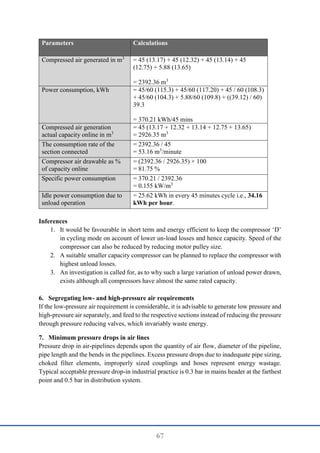 67
Parameters Calculations
Compressed air generated in m3
= 45 (13.17) + 45 (12.32) + 45 (13.14) + 45
(12.75) + 5.88 (13.65)
= 2392.36 m3
Power consumption, kWh = 45/60 (115.3) + 45/60 (117.20) + 45 / 60 (108.3)
+ 45/60 (104.3) + 5.88/60 (109.8) + ((39.12) / 60)
39.3
= 370.21 kWh/45 mins
Compressed air generation
actual capacity online in m3
= 45 (13.17 + 12.32 + 13.14 + 12.75 + 13.65)
= 2926.35 m3
The consumption rate of the
section connected
= 2392.36 / 45
= 53.16 m3
/minute
Compressor air drawable as %
of capacity online
= (2392.36 / 2926.35) × 100
= 81.75 %
Specific power consumption = 370.21 / 2392.36
= 0.155 kW/m3
Idle power consumption due to
unload operation
= 25.62 kWh in every 45 minutes cycle i.e., 34.16
kWh per hour.
Inferences
1. It would be favourable in short term and energy efficient to keep the compressor ‘D’
in cycling mode on account of lower un-load losses and hence capacity. Speed of the
compressor can also be reduced by reducing motor pulley size.
2. A suitable smaller capacity compressor can be planned to replace the compressor with
highest unload losses.
3. An investigation is called for, as to why such a large variation of unload power drawn,
exists although all compressors have almost the same rated capacity.
6. Segregating low- and high-pressure air requirements
If the low-pressure air requirement is considerable, it is advisable to generate low pressure and
high-pressure air separately, and feed to the respective sections instead of reducing the pressure
through pressure reducing valves, which invariably waste energy.
7. Minimum pressure drops in air lines
Pressure drop in air-pipelines depends upon the quantity of air flow, diameter of the pipeline,
pipe length and the bends in the pipelines. Excess pressure drops due to inadequate pipe sizing,
choked filter elements, improperly sized couplings and hoses represent energy wastage.
Typical acceptable pressure drop-in industrial practice is 0.3 bar in mains header at the farthest
point and 0.5 bar in distribution system.
 
