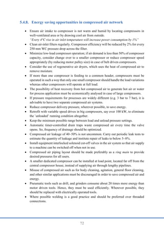 72
Energy saving opportunities in compressed air network
 Ensure air intake to compressor is not warm and humid by locating compressors in
well-ventilated area or by drawing cool air from outside.
“Every 4°C rise in air inlet temperature will increase power consumption by 1%”
 Clean air-inlet filters regularly. Compressor efficiency will be reduced by 2% for every
250 mm WC pressure drop across the filter.
 Minimize low-load compressor operation; if air demand is less than 50% of compressor
capacity, consider change over to a smaller compressor or reduce compressor speed
appropriately (by reducing motor pulley size) in case of belt driven compressors.
 Consider the use of regenerative air dryers, which uses the heat of compressed air to
remove moisture.
 If more than one compressor is feeding to a common header, compressors must be
operated in such a way that only one small compressor should handle the load variations
whereas other compressors will operate at full load.
 The possibility of heat recovery from hot compressed air to generate hot air or water
for process application must be economically analysed in case of large compressors.
 If pressure requirements for processes are widely different (e.g. 3 bar to 7 bar), it is
advisable to have two separate compressed air systems.
 Reduce compressor delivery pressure, wherever possible, to save energy.
 Retrofit with variable speed drives in big compressors, say over 100 kW, to eliminate
the `unloaded’ running condition altogether.
 Keep the minimum possible range between load and unload pressure settings.
 Automatic timer-controlled drain traps waste compressed air every time the valve
opens. So, frequency of drainage should be optimized.
 Compressed air leakage of 40~50% is not uncommon. Carry out periodic leak tests to
estimate the quantity of leakage and institute repair of leaks to below 5~8%.
 Install equipment interlocked solenoid cut-off valves in the air system so that air supply
to a machine can be switched off when not in use.
 Compressed air piping layout should be made preferably as a ring main to provide
desired pressures for all users.
 A smaller dedicated compressor can be installed at load point, located far off from the
central compressor house, instead of supplying air through lengthy pipelines.
 Misuse of compressed air such as for body cleaning, agitation, general floor cleaning,
and other similar applications must be discouraged in order to save compressed air and
energy.
 Pneumatic tools such as drill, and grinders consume about 20 times more energy than
motor driven tools. Hence, they must be used efficiently. Wherever possible, they
should be replaced with electrically operated tools.
 Where possible welding is a good practice and should be preferred over threaded
connections.
 