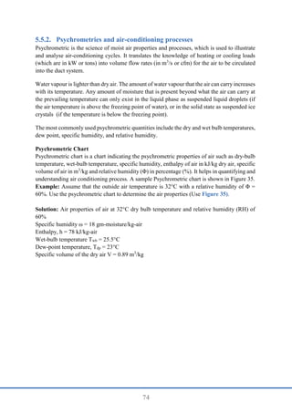 74
Psychrometries and air-conditioning processes
Psychrometric is the science of moist air properties and processes, which is used to illustrate
and analyse air-conditioning cycles. It translates the knowledge of heating or cooling loads
(which are in kW or tons) into volume flow rates (in m3
/s or cfm) for the air to be circulated
into the duct system.
Water vapour is lighter than dry air. The amount of water vapour that the air can carry increases
with its temperature. Any amount of moisture that is present beyond what the air can carry at
the prevailing temperature can only exist in the liquid phase as suspended liquid droplets (if
the air temperature is above the freezing point of water), or in the solid state as suspended ice
crystals (if the temperature is below the freezing point).
The most commonly used psychrometric quantities include the dry and wet bulb temperatures,
dew point, specific humidity, and relative humidity.
Psychrometric Chart
Psychrometric chart is a chart indicating the psychrometric properties of air such as dry-bulb
temperature, wet-bulb temperature, specific humidity, enthalpy of air in kJ/kg dry air, specific
volume of air in m3
/kg and relative humidity (Φ) in percentage (%). It helps in quantifying and
understanding air conditioning process. A sample Psychrometric chart is shown in Figure 35.
Example: Assume that the outside air temperature is 32°C with a relative humidity of Φ =
60%. Use the psychrometric chart to determine the air properties (Use Figure 35).
Solution: Air properties of air at 32°C dry bulb temperature and relative humidity (RH) of
60%
Specific humidity ω = 18 gm-moisture/kg-air
Enthalpy, h = 78 kJ/kg-air
Wet-bulb temperature Twb = 25.5°C
Dew-point temperature, Tdp = 23°C
Specific volume of the dry air V = 0.89 m3
/kg
 
