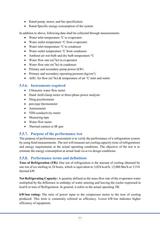 77
 Rated pump, motor, and fan specification
 Rated Specific energy consumption of the system
In addition to above, following data shall be collected through measurements:
 Water inlet temperature °C to evaporator
 Water outlet temperature °C from evaporator
 Water inlet temperature °C to condenser
 Water outlet temperature °C from condenser
 Ambient air wet bulb and dry bulb temperature °C
 Water flow rate (m3/
hr) in evaporator
 Water flow rate (m3/
hr) in condenser
 Primary and secondary pump power (kW)
 Primary and secondary operating pressure (kg/cm2
)
 AHU Air flow (m3
/hr) & temperature of air °C inlet and outlet
Instruments required
 Ultrasonic water flow meter
 Hand -held clamp meter or three-phase power analyser
 Sling psychrometer
 pen-type thermometer
 Anemometer
 TDS-conductivity meter
 Measuring tape
 Water flow meter
 Thermal camera or IR gun
Purpose of the performance test
The purpose of performance assessment is to verify the performance of a refrigeration system
by using field measurements. The test will measure net cooling capacity (tons of refrigeration)
and energy requirements at the actual operating conditions. The objective of the test is to
estimate the energy consumption at actual load vis-a-vis design conditions.
Performance terms and definitions
Tons of Refrigeration (TR): One ton of refrigeration is the amount of cooling obtained by
one ton of ice melting in 24 hours, which is equivalent to 3,024 kcal/h, 12,000 Btu/h or 3.516
thermal kW.
Net Refrigerating Capacity: A quantity defined as the mass flow rate of the evaporator water
multiplied by the difference in enthalpy of water entering and leaving the cooler expressed in
kcal/h or tons of Refrigeration. In general, it refers to the actual operating TR.
kW/ton rating: The ratio of power input to the compressor motor to the tons of cooling
produced. This term is commonly referred as efficiency. Lower kW/ton indicates higher
efficiency of equipment.
 