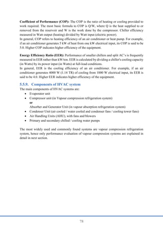 78
Coefficient of Performance (COP): The COP is the ratio of heating or cooling provided to
work required. The most basic formula to COP is Q/W, where Q is the heat supplied to or
removed from the reservoir and W is the work done by the compressor. Chiller efficiency
measured in Watt output (heating) divided by Watt input (electric power).
In general, COP refers to heating efficiency of an air conditioner or heat pump. For example,
if an air conditioner generates 5 kW of heat from one kW electrical input, its COP is said to be
5.0. Higher COP indicates higher efficiency of the equipment.
Energy Efficiency Ratio (EER): Performance of smaller chillers and split AC’s is frequently
measured in EER rather than kW/ton. EER is calculated by dividing a chiller's cooling capacity
(in Watts) by its power input (in Watts) at full-load conditions.
In general, EER is the cooling efficiency of an air conditioner. For example, if an air
conditioner generates 4000 W (1.14 TR) of cooling from 1000 W electrical input, its EER is
said to be 4.0. Higher EER indicates higher efficiency of the equipment.
Components of HVAC system
The main components of HVAC systems are:
 Evaporator unit
 Compressor unit (in Vapour compression refrigeration system)
or
Absorber and Generator Unit (in vapour absorption refrigeration system)
 Condenser Unit (air cooled / water cooled and condenser fans / cooling tower fans)
 Air Handling Units (AHU), with fans and blowers
 Primary and secondary chilled / cooling water pumps
The most widely used and commonly found systems are vapour compression refrigeration
system, hence only performance evaluation of vapour compression systems are explained in
detail in next section.
 