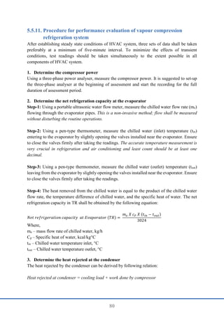 80
Procedure for performance evaluation of vapour compression
refrigeration system
After establishing steady state conditions of HVAC system, three sets of data shall be taken
preferably at a minimum of five-minute interval. To minimize the effects of transient
conditions, test readings should be taken simultaneously to the extent possible in all
components of HVAC system.
1. Determine the compressor power
Using a three-phase power analyser, measure the compressor power. It is suggested to set-up
the three-phase analyser at the beginning of assessment and start the recording for the full
duration of assessment period.
2. Determine the net refrigeration capacity at the evaporator
Step-1: Using a portable ultrasonic water flow meter, measure the chilled water flow rate (me)
flowing through the evaporator pipes. This is a non-invasive method; flow shall be measured
without disturbing the routine operations.
Step-2: Using a pen-type thermometer, measure the chilled water (inlet) temperature (tin)
entering to the evaporator by slightly opening the valves installed near the evaporator. Ensure
to close the valves firmly after taking the readings. The accurate temperature measurement is
very crucial in refrigeration and air conditioning and least count should be at least one
decimal.
Step-3: Using a pen-type thermometer, measure the chilled water (outlet) temperature (tout)
leaving from the evaporator by slightly opening the valves installed near the evaporator. Ensure
to close the valves firmly after taking the readings.
Step-4: The heat removed from the chilled water is equal to the product of the chilled water
flow rate, the temperature difference of chilled water, and the specific heat of water. The net
refrigeration capacity in TR shall be obtained by the following equation:
𝑁𝑒𝑡 𝑟𝑒𝑓𝑟𝑖𝑔𝑒𝑟𝑎𝑡𝑖𝑜𝑛 𝑐𝑎𝑝𝑎𝑐𝑖𝑡𝑦 𝑎𝑡 𝐸𝑣𝑎𝑝𝑜𝑟𝑎𝑡𝑜𝑟 (𝑇𝑅) =
𝑚𝑒 𝑋 𝑐𝑃 𝑋 (𝑡𝑖𝑛 − 𝑡𝑜𝑢𝑡)
3024
Where,
me – mass flow rate of chilled water, kg/h
Cp – Specific heat of water, kcal/kg°C
tin – Chilled water temperature inlet, °C
tout – Chilled water temperature outlet, °C
3. Determine the heat rejected at the condenser
The heat rejected by the condenser can be derived by following relation:
Heat rejected at condenser = cooling load + work done by compressor
 