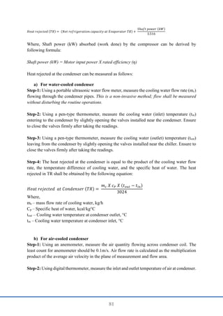 81
𝐻𝑒𝑎𝑡 𝑟𝑒𝑗𝑒𝑐𝑡𝑒𝑑 (𝑇𝑅) = (𝑁𝑒𝑡 𝑟𝑒𝑓𝑟𝑖𝑔𝑒𝑟𝑎𝑡𝑖𝑜𝑛 𝑐𝑎𝑝𝑎𝑐𝑖𝑡𝑦 𝑎𝑡 𝐸𝑣𝑎𝑝𝑜𝑟𝑎𝑡𝑜𝑟 𝑇𝑅) +
𝑆ℎ𝑎𝑓𝑡 𝑝𝑜𝑤𝑒𝑟 (𝑘𝑊)
3.516
Where, Shaft power (kW) absorbed (work done) by the compressor can be derived by
following formula:
Shaft power (kW) = Motor input power X rated efficiency (η)
Heat rejected at the condenser can be measured as follows:
a) For water-cooled condenser
Step-1: Using a portable ultrasonic water flow meter, measure the cooling water flow rate (mc)
flowing through the condenser pipes. This is a non-invasive method; flow shall be measured
without disturbing the routine operations.
Step-2: Using a pen-type thermometer, measure the cooling water (inlet) temperature (tin)
entering to the condenser by slightly opening the valves installed near the condenser. Ensure
to close the valves firmly after taking the readings.
Step-3: Using a pen-type thermometer, measure the cooling water (outlet) temperature (tout)
leaving from the condenser by slightly opening the valves installed near the chiller. Ensure to
close the valves firmly after taking the readings.
Step-4: The heat rejected at the condenser is equal to the product of the cooling water flow
rate, the temperature difference of cooling water, and the specific heat of water. The heat
rejected in TR shall be obtained by the following equation:
𝐻𝑒𝑎𝑡 𝑟𝑒𝑗𝑒𝑐𝑡𝑒𝑑 𝑎𝑡 𝐶𝑜𝑛𝑑𝑒𝑛𝑠𝑒𝑟 (𝑇𝑅) =
𝑚𝑐 𝑋 𝑐𝑃 𝑋 (𝑡𝑜𝑢𝑡 − 𝑡𝑖𝑛)
3024
Where,
mc – mass flow rate of cooling water, kg/h
Cp – Specific heat of water, kcal/kg°C
tout – Cooling water temperature at condenser outlet, °C
tin – Cooling water temperature at condenser inlet, °C
b) For air-cooled condenser
Step-1: Using an anemometer, measure the air quantity flowing across condenser coil. The
least count for anemometer should be 0.1m/s. Air flow rate is calculated as the multiplication
product of the average air velocity in the plane of measurement and flow area.
Step-2: Using digital thermometer, measure the inlet and outlet temperature of air at condenser.
 