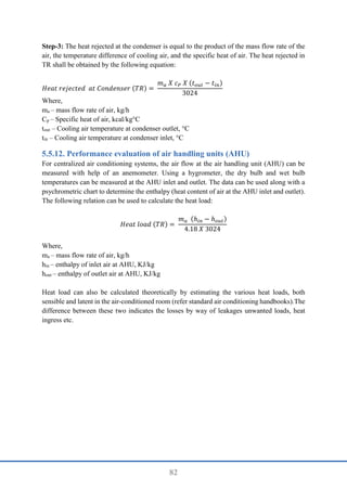 82
Step-3: The heat rejected at the condenser is equal to the product of the mass flow rate of the
air, the temperature difference of cooling air, and the specific heat of air. The heat rejected in
TR shall be obtained by the following equation:
𝐻𝑒𝑎𝑡 𝑟𝑒𝑗𝑒𝑐𝑡𝑒𝑑 𝑎𝑡 𝐶𝑜𝑛𝑑𝑒𝑛𝑠𝑒𝑟 (𝑇𝑅) =
𝑚𝑎 𝑋 𝑐𝑃 𝑋 (𝑡𝑜𝑢𝑡 − 𝑡𝑖𝑛)
3024
Where,
ma – mass flow rate of air, kg/h
Cp – Specific heat of air, kcal/kg°C
tout – Cooling air temperature at condenser outlet, °C
tin – Cooling air temperature at condenser inlet, °C
Performance evaluation of air handling units (AHU)
For centralized air conditioning systems, the air flow at the air handling unit (AHU) can be
measured with help of an anemometer. Using a hygrometer, the dry bulb and wet bulb
temperatures can be measured at the AHU inlet and outlet. The data can be used along with a
psychrometric chart to determine the enthalpy (heat content of air at the AHU inlet and outlet).
The following relation can be used to calculate the heat load:
𝐻𝑒𝑎𝑡 𝑙𝑜𝑎𝑑 (𝑇𝑅) =
𝑚𝑎 (ℎ𝑖𝑛 − ℎ𝑜𝑢𝑡)
4.18 𝑋 3024
Where,
ma – mass flow rate of air, kg/h
hin – enthalpy of inlet air at AHU, KJ/kg
hout – enthalpy of outlet air at AHU, KJ/kg
Heat load can also be calculated theoretically by estimating the various heat loads, both
sensible and latent in the air-conditioned room (refer standard air conditioning handbooks).The
difference between these two indicates the losses by way of leakages unwanted loads, heat
ingress etc.
 