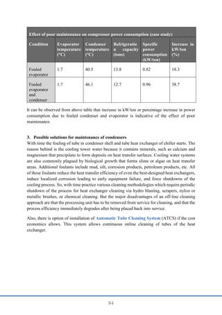 84
Effect of poor maintenance on compressor power consumption (case study)
Condition Evaporator
temperature
(°C)
Condenser
temperature
(°C)
Refrigeratio
n capacity
(tons)
Specific
power
consumption
(kW/ton)
Increase in
kW/ton
(%)
Fouled
evaporator
1.7 40.5 13.8 0.82 18.3
Fouled
evaporator
and
condenser
1.7 46.1 12.7 0.96 38.7
It can be observed from above table that increase in kW/ton or percentage increase in power
consumption due to fouled condenser and evaporator is indicative of the effect of poor
maintenance.
3. Possible solutions for maintenance of condensers
With time the fouling of tube in condenser shell and tube heat exchanger of chiller starts. The
reason behind is the cooling tower water because it contains minerals, such as calcium and
magnesium that precipitate to form deposits on heat transfer surfaces. Cooling water systems
are also commonly plagued by biological growth that forms slime or algae on heat transfer
areas. Additional foulants include mud, silt, corrosion products, petroleum products, etc. All
of these foulants reduce the heat transfer efficiency of even the best-designed heat exchangers,
induce localized corrosion leading to early equipment failure, and force shutdowns of the
cooling process. So, with time practice various cleaning methodologies which require periodic
shutdown of the process for heat exchanger cleaning via hydro blasting, scrapers, nylon or
metallic brushes, or chemical cleaning. But the major disadvantages of an off-line cleaning
approach are that the processing unit has to be removed from service for cleaning, and that the
process efficiency immediately degrades after being placed back into service.
Also, there is option of installation of Automatic Tube Cleaning System (ATCS) if the cost
economics allows. This system allows continuous online cleaning of tubes of the heat
exchanger.
 
