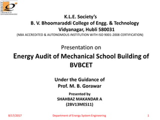 Presented by
SHAHBAZ MAKANDAR A
(2BV13MES11)
Presentation on
Energy Audit of Mechanical School Building of
BVBCET
Under the Guidance of
Prof. M. B. Gorawar
K.L.E. Society’s
B. V. Bhoomaraddi College of Engg. & Technology
Vidyanagar, Hubli 580031
(NBA ACCREDITED & AUTONOMOUS INSTITUTION WITH ISO 9001-2008 CERTIFICATION)
8/17/2017 Department of Energy System Engineering 1
 