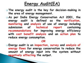  The energy audit is the key for decision-making in
the area of energy management.
 As per India Energy Conservation Act 2001, the
energy audit is defined as the verification,
monitoring and analysis of use of energy including
submission of technical report containing
recommendations for improving energy efficiency
with cost benefit analysis and an action plan to
reduce energy consumption.
OR
 Energy audit is an inspection, survey and analysis of
energy flows for energy conservation to reduce the
amount of energy input into the system without
negatively affecting the output.
 