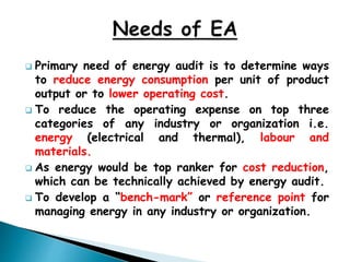  Primary need of energy audit is to determine ways
to reduce energy consumption per unit of product
output or to lower operating cost.
 To reduce the operating expense on top three
categories of any industry or organization i.e.
energy (electrical and thermal), labour and
materials.
 As energy would be top ranker for cost reduction,
which can be technically achieved by energy audit.
 To develop a “bench-mark” or reference point for
managing energy in any industry or organization.
 