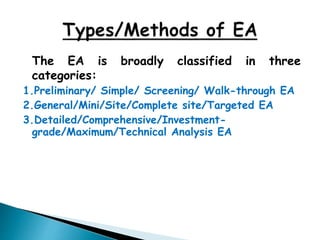 The EA is broadly classified in three
categories:
1.Preliminary/ Simple/ Screening/ Walk-through EA
2.General/Mini/Site/Complete site/Targeted EA
3.Detailed/Comprehensive/Investment-
grade/Maximum/Technical Analysis EA
 
