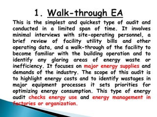 This is the simplest and quickest type of audit and
conducted in a limited span of time. It involves
minimal interviews with site-operating personnel, a
brief review of facility utility bills and other
operating data, and a walk-through of the facility to
become familiar with the building operation and to
identify any glaring areas of energy waste or
inefficiency. It focuses on major energy supplies and
demands of the industry. The scope of this audit is
to highlight energy costs and to identify wastages in
major equipment processes it sets priorities for
optimizing energy consumption. This type of energy
audit checks energy use and energy management in
factories or organization.
 