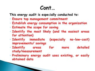 This energy audit is especially conducted to:
◦ Ensure top management commitment
◦ Establish energy consumption in the organization
◦ Estimate the scope for saving
◦ Identify the most likely (and the easiest areas
for attention)
◦ Identify immediate (especially no-low-cost)
improvements/ savings
◦ Identify areas for more detailed
study/measurement
◦ Preliminary energy audit uses existing, or easily
obtained data
 