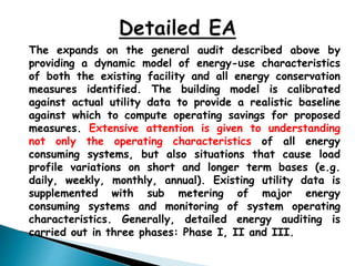 The expands on the general audit described above by
providing a dynamic model of energy-use characteristics
of both the existing facility and all energy conservation
measures identified. The building model is calibrated
against actual utility data to provide a realistic baseline
against which to compute operating savings for proposed
measures. Extensive attention is given to understanding
not only the operating characteristics of all energy
consuming systems, but also situations that cause load
profile variations on short and longer term bases (e.g.
daily, weekly, monthly, annual). Existing utility data is
supplemented with sub metering of major energy
consuming systems and monitoring of system operating
characteristics. Generally, detailed energy auditing is
carried out in three phases: Phase I, II and III.
 