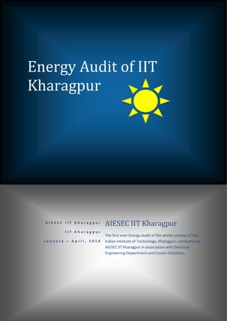  

     

     



    Energy Audit of IIT 
    Kharagpur 
     




 

        AIESEC IIT Kharagpur    AIESEC IIT Kharagpur 
               IIT Kharagpur
                                The first ever Energy Audit of the whole campus of the 
        January – April, 2010   Indian Institute of Technology, Kharagpur, conducted by 
                                AIESEC IIT Kharagpur in association with Electrical 
                                Engineering Department and Ecozen Solutions. 

                                 
 