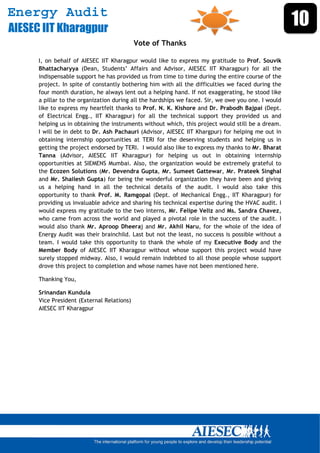 Energy Audit
AIESEC IIT Kharagpur
                                                                                                     10
                                            Vote of Thanks

      I, on behalf of AIESEC IIT Kharagpur would like to express my gratitude to Prof. Souvik
      Bhattacharyya (Dean, Students’ Affairs and Advisor, AIESEC IIT Kharagpur) for all the
      indispensable support he has provided us from time to time during the entire course of the
      project. In spite of constantly bothering him with all the difficulties we faced during the
      four month duration, he always lent out a helping hand. If not exaggerating, he stood like
      a pillar to the organization during all the hardships we faced. Sir, we owe you one. I would
      like to express my heartfelt thanks to Prof. N. K. Kishore and Dr. Prabodh Bajpai (Dept.
      of Electrical Engg., IIT Kharagpur) for all the technical support they provided us and
      helping us in obtaining the instruments without which, this project would still be a dream.
      I will be in debt to Dr. Ash Pachauri (Advisor, AIESEC IIT Khargpur) for helping me out in
      obtaining internship opportunities at TERI for the deserving students and helping us in
      getting the project endorsed by TERI. I would also like to express my thanks to Mr. Bharat
      Tanna (Advisor, AIESEC IIT Kharagpur) for helping us out in obtaining internship
      opportunities at SIEMENS Mumbai. Also, the organization would be extremely grateful to
      the Ecozen Solutions (Mr. Devendra Gupta, Mr. Sumeet Gattewar, Mr. Prateek Singhal
      and Mr. Shailesh Gupta) for being the wonderful organization they have been and giving
      us a helping hand in all the technical details of the audit. I would also take this
      opportunity to thank Prof. M. Ramgopal (Dept. of Mechanical Engg., IIT Kharagpur) for
      providing us invaluable advice and sharing his technical expertise during the HVAC audit. I
      would express my gratitude to the two interns, Mr. Felipe Veliz and Ms. Sandra Chavez,
      who came from across the world and played a pivotal role in the success of the audit. I
      would also thank Mr. Aproop Dheeraj and Mr. Akhil Naru, for the whole of the idea of
      Energy Audit was their brainchild. Last but not the least, no success is possible without a
      team. I would take this opportunity to thank the whole of my Executive Body and the
      Member Body of AIESEC IIT Kharagpur without whose support this project would have
      surely stopped midway. Also, I would remain indebted to all those people whose support
      drove this project to completion and whose names have not been mentioned here.

      Thanking You,

      Srinandan Kundula
      Vice President (External Relations)
      AIESEC IIT Kharagpur




       
 