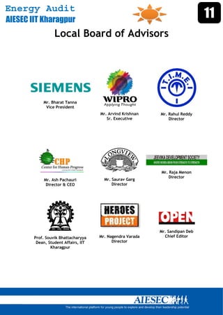 Energy Audit
AIESEC IIT Kharagpur
                                                                                 11
                    Local Board of Advisors




              Mr. Bharat Tanna
               Vice President
                                        Mr. Arvind Krishnan   Mr. Rahul Reddy
                                           Sr. Executive          Director




                                                              Mr. Raja Menon
                                                                  Director
               Mr. Ash Pachauri           Mr. Saurav Garg
                Director & CEO                Director




                                                              Mr. Sandipan Deb
          Prof. Souvik Bhattacharyya    Mr. Nagendra Varada     Chief Editor
           Dean, Student Affairs, IIT         Director
                  Kharagpur




       
 
