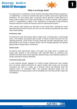 Energy Audit
AIESEC IIT Kharagpur
                                                                                                      1
                                   What is an Energy Audit?
      An energy audit is a preliminary activity towards instituting energy efficiency programs in
      an establishment. It consists of activities that seek to identify conservation opportunities
      preliminary. The term energy audit is commonly used to describe a broad spectrum of
      energy studies ranging from a quick walk-through of a facility to identify major problem
      areas to a comprehensive analysis of the implications of alternative energy efficiency
      measures sufficient to satisfy the financial criteria of sophisticated investors.

      Three common audit programs are described in more detail below, although the actual
      tasks performed and level of effort may vary with the consultant providing services under
      these broad headings.

      Preliminary Audit

      The preliminary audit alternatively called a simple audit, screening audit or walk-through
      audit, is the simplest and quickest type of audit. It involves minimal interviews with site
      operating personnel, a brief review of facility utility bills and other operating data, and a
      walk-through of the facility to become familiar with the building operation and identify
      glaring areas of energy waste or inefficiency.

      General Audit

      The general audit alternatively called a mini-audit; site energy audit or complete site
      energy audit expands on the preliminary audit described above by collecting more
      detailed information about facility operation and performing a more detailed evaluation of
      energy conservation measures identified.

      Investment-Grade Audit

      In most corporate settings, upgrades to a facility's energy infrastructure must compete
      with non-energy related investments for capital funding. Both energy and non-energy
      investments are rated on a single set of financial criteria that generally stress the
      expected return on investment (ROI). The projected operating savings from the
      implementation of energy projects must be developed such that they provide a high level
      of confidence.




       
 