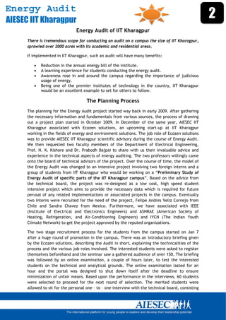 Energy Audit
AIESEC IIT Kharagpur
                                                                                                      2
                                Energy Audit of IIT Kharagpur
      There is tremendous scope for conducting an audit on a campus the size of IIT Kharagpur,
      sprawled over 2000 acres with its academic and residential areas.

      If implemented in IIT Kharagpur, such an audit will have many benefits:

             Reduction in the annual energy bill of the institute.
             A learning experience for students conducting the energy audit.
             Awareness rose in and around the campus regarding the importance of judicious
              usage of energy.
             Being one of the premier institutes of technology in the country, IIT Kharagpur
              would be an excellent example to set for others to follow.

                                      The Planning Process
      The planning for the Energy Audit project started way back in early 2009. After gathering
      the necessary information and fundamentals from various sources, the process of drawing
      out a project plan started in October 2009. In December of the same year, AIESEC IIT
      Kharagpur associated with Ecozen solutions, an upcoming start-up at IIT Kharagpur
      working in the fields of energy and environment solutions. The job role of Ecozen solutions
      was to provide AIESEC IIT Kharagpur scientific advisory during the course of Energy Audit.
      We then requested two faculty members of the Department of Electrical Engineering,
      Prof. N. K. Kishore and Dr. Prabodh Bajpai to share with us their invaluable advice and
      experience in the technical aspects of energy auditing. The two professors willingly came
      onto the board of technical advisors of the project. Over the course of time, the model of
      the Energy Audit was changed to an intensive project involving two foreign interns and a
      group of students from IIT Kharagpur who would be working on a “Preliminary Study of
      Energy Audit of specific parts of the IIT Kharagpur campus”. Based on the advice from
      the technical board, the project was re-designed as a low cost, high speed student
      intensive project which aims to provide the necessary data which is required for future
      perusal of any related implementations or associated projects in the campus. Eventually
      two interns were recruited for the need of the project, Felipe Andres Veliz Cornejo from
      Chile and Sandra Chavez from Mexico. Furthermore, we have associated with IEEE
      (Institute of Electrical and Electronics Engineers) and ASHRAE (American Society of
      Heating, Refrigeration, and Air-Conditioning Engineers) and IYCN (The Indian Youth
      Climate Network) to get the project approved by the reputed organizations.

      The two stage recruitment process for the students from the campus started on Jan 7
      after a huge round of promotion in the campus. There was an introductory briefing given
      by the Ecozen solutions, describing the Audit in short, explaining the technicalities of the
      process and the various job roles involved. The interested students were asked to register
      themselves beforehand and the seminar saw a gathered audience of over 150. The briefing
      was followed by an online examination, a couple of hours later, to test the interested
      students on the technical and analytical grounds. The online examination lasted for an
      hour and the portal was designed to shut down itself after the deadline to ensure
      minimization of unfair means. Based upon the performance in the interviews, 60 students
      were selected to proceed for the next round of selection. The merited students were
      allowed to sit for the personal one – to – one interview with the technical board, consisting


       
 