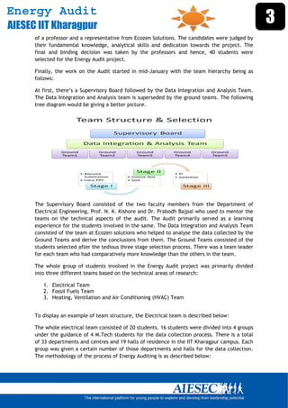 Energy Audit
AIESEC IIT Kharagpur
                                                                                                   3
      of a professor and a representative from Ecozen Solutions. The candidates were judged by
      their fundamental knowledge, analytical skills and dedication towards the project. The
      final and binding decision was taken by the professors and hence, 40 students were
      selected for the Energy Audit project.

      Finally, the work on the Audit started in mid-January with the team hierarchy being as
      follows:

      At first, there’s a Supervisory Board followed by the Data Integration and Analysis Team.
      The Data Integration and Analysis team is superseded by the ground teams. The following
      tree diagram would be giving a better picture.




      The Supervisory Board consisted of the two faculty members from the Department of
      Electrical Engineering, Prof. N. K. Kishore and Dr. Prabodh Bajpai who used to mentor the
      teams on the technical aspects of the audit. The Audit primarily served as a learning
      experience for the students involved in the same. The Data Integration and Analysis Team
      consisted of the team at Ecozen solutions who helped to analyse the data collected by the
      Ground Teams and derive the conclusions from them. The Ground Teams consisted of the
      students selected after the tedious three stage selection process. There was a team leader
      for each team who had comparatively more knowledge than the others in the team.

      The whole group of students involved in the Energy Audit project was primarily divided
      into three different teams based on the technical areas of research:

          1. Electrical Team
          2. Fossil Fuels Team
          3. Heating, Ventilation and Air Conditioning (HVAC) Team


      To display an example of team structure, the Electrical team is described below:

      The whole electrical team consisted of 20 students. 16 students were divided into 4 groups
      under the guidance of 4 M.Tech students for the data collection process. There is a total
      of 33 departments and centres and 19 halls of residence in the IIT Kharagpur campus. Each
      group was given a certain number of those departments and halls for the data collection.
      The methodology of the process of Energy Auditing is as described below:




       
 