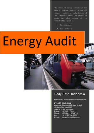 The issue of energy consumption has
        been a growing interest across all
        industry sectors not only because of
        its immediate impact on production
        costs but also because of its
        considerable impact on

              Environmental

              Sustainability




Energy Audit


        Dedy Desril Indonesia
        Environment Business Development Manager

        PT. SGS INDONESIA
        Cilandak Commercial Estate #108C
        Jl. Raya Cilandak KKO
        Jakarta 12560 Indonesia
        Phone: +62 (0)21 7818111
        Mobile: +62 (0)811 9205715
        Fax:     +62 (0)21 780 0561
        E-mail: dedy.ayunda@sgs.com
 