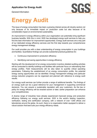 Application for Energy Audit

General Information



Energy Audit
The issue of energy consumption has been a growing interest across all industry sectors not
only because of its immediate impact on production costs but also because of its
considerable impact on environmental sustainability.

An improvement in energy efficiency within your organization can potentially bring significant
business benefits. With this in mind, SGS has developed energy audit services to help you
find the best information for improvement opportunities. Energy audit services are a key part
of our dedicated energy efficiency services and the first step towards your comprehensive
energy management strategy.

Our audit provides you with a clear understanding of energy consumption in your buildings
and facilities. Quantitative findings can provide substantial practical guidelines for:

      Continuous improvement in production efficiency

      Identifying cost saving opportunities in energy efficiency

Starting with the development of an energy consumption inventory detailed auditing activities
will be conducted to identify buildings and facilities with particular focus on rationalizing their
energy profiles. Field measurements will be also taken to quantify critical operating
parameters. Following the establishment of an energy consumption profile, the potential
energy saving opportunities can be identified. Energy management strategy and particular
energy reduction programs can be organized and planned with reference to energy audit
results.

Our energy audit services can further provide a range of additional benefits. The findings of
an energy audit can be a good reference for your management in supporting commercial
decisions. You can acquire a sustainable reputation with your customers. As the law or
policy for energy efficiency will be enacted sooner or later; earlier preparation can enhance
your competitiveness.

A diverse range of industries have already experienced improved energy and production
efficiency following our energy audit services. SGS is the world’s leading inspection,
verification, testing and certification company, with a network of over 1,000 offices and
laboratories around the globe. As such, there is no organization better equipped to deliver a
robust solution that best suits your energy efficiency needs.
 