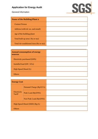 Application for Energy Audit

General Information


Name of the Building/Plant 2

  Contact Person

  Address (with tel. no. and email)

  Age of the building/plant

  Total built up area ( ft2 or m2)

  Total Air conditioned Area (ft2 or m2)



Annual consumption of energy
sources

 Electricity purchased (kWh)

 Installed load (kW / kVa)

 High Speed Diesel (L)

 Others



Energy Cost

              Demand Charge (Rp/kVA)

 Electricity
             Peak Load (Rp/kWh)
 Tariff

              Non Peak Load (Rp/kWh)

 High Speed Diesel (HSD) (Rp/L)

 Others
 