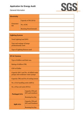 Application for Energy Audit

General Information


Electricity

                Capacity of DG (kVA)

  Generator
                No. of DG
  Set

                Running Hour(Annual)



Lighting System

  Total Lighting load (kW)

  Type and wattage of lamps
  predominantly used

  Type of Lighting fixtures used



HVAC System

  Type of chillers and their nos.

  Rating of chillers (TR)

  COP of Chiller

  Capacity (kW ) and No. of chilled water
  pumps and condenser water pumps

  Capacity (TR) and No.of cooling towers

  No. of Air handling units (AHUs)

  No. of Fan coil units (FCUs)

                      Capacity (TR and
                      kW) and numbers
  Packaged ACs
                      Running hrs/day

                      Capacity (TR and
                      kW) and Numbers
     Split ACs
                      Running hrs/day
 