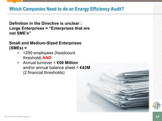 13
Which Companies Need to do an Energy Efficiency Audit?
Definition in the Directive is unclear :
Large Enterprises = “Enterprises that are
not SME’s”
Small and Medium-Sized Enterprises
(SMEs) =
• <250 employees (headcount
threshold) AND
• Annual turnover < €50 Million
and/or annual balance sheet < €43M
(2 financial thresholds)
©2015 Enhesa. All rights reserved.
 