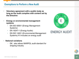 17
Exemptions to Perform a New Audit
• Voluntary agreement with a public body as
long as the audit complies with content set by
the Directive
• Energy or environmental management
systems
• EN ISO 50001 (Energy Management
Systems)
• EN 16247-1 (Energy Audits)
• EN ISO 14001 (Environmental Management
Systems) if it includes an energy audit
• National variations
– DK : also allows MARPOL audit standard for
shipping industry
©2015 Enhesa. All rights reserved.
 