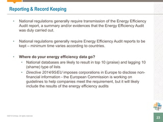 23
Reporting & Record Keeping
• National regulations generally require transmission of the Energy Efficiency
Audit report, a summary and/or evidences that the Energy Efficiency Audit
was duly carried out.
• National regulations generally require Energy Efficiency Audit reports to be
kept – minimum time varies according to countries.
• Where do your energy efficiency data go?
• National databases are likely to result in top 10 (praise) and lagging 10
(shame) type of lists
• Directive 2014/95/EU imposes corporations in Europe to disclose non-
financial information - the European Commission is working on
guidelines to help companies meet the requirement, but it will likely
include the results of the energy efficiency audits
©2015 Enhesa. All rights reserved.
 