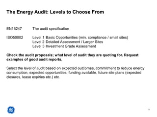 34
The Energy Audit: Levels to Choose From
EN16247 The audit specification
ISO50002 Level 1 Basic Opportunities (min. compliance / small sites)
Level 2 Detailed Assessment / Larger Sites
Level 3 Investment Grade Assessment
Check the audit proposals; what level of audit they are quoting for. Request
examples of good audit reports.
Select the level of audit based on expected outcomes, commitment to reduce energy
consumption, expected opportunities, funding available, future site plans (expected
closures, lease expiries etc.) etc.
 