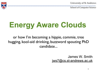 University of St Andrews
                                     School of Computer Science




Energy Aware Clouds
   or how I’m becoming a hippie, commie, tree
hugging, kool-aid drinking, buzzword spouting PhD
                    candidate...

                                   James W. Smith
                          jws7@cs.st-andrews.ac.uk

                                                      1
 