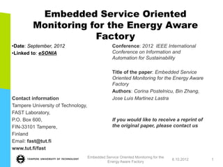 Embedded Service Oriented
         Monitoring for the Energy Aware
                     Factory
•Date: September, 2012                            Conference: 2012 IEEE International
•Linked to: eSONIA                                Conference on Information and
                                                  Automation for Sustainability

                                                  Title of the paper: Embedded Service
                                                  Oriented Monitoring for the Energy Aware
                                                  Factory
                                                  Authors: Corina Postelnicu, Bin Zhang,
Contact information                               Jose Luis Martinez Lastra
Tampere University of Technology,
FAST Laboratory,
P.O. Box 600,                                     If you would like to receive a reprint of
FIN-33101 Tampere,                                the original paper, please contact us
Finland
Email: fast@tut.fi
www.tut.fi/fast
                                    Embedded Service Oriented Monitoring for the
                                                                                   8.10.2012   1
                                             Energy Aware Factory
 