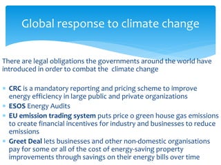 Global response to climate change 
There are legal obligations the governments around the world have 
introduced in order to combat the climate change 
 CRC is a mandatory reporting and pricing scheme to improve 
energy efficiency in large public and private organizations 
 ESOS Energy Audits 
 EU emission trading system puts price o green house gas emissions 
to create financial incentives for industry and businesses to reduce 
emissions 
 Greet Deal lets businesses and other non-domestic organisations 
pay for some or all of the cost of energy-saving property 
improvements through savings on their energy bills over time 
 