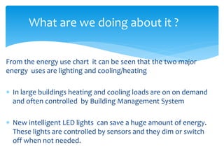 What are we doing about it ? 
From the energy use chart it can be seen that the two major 
energy uses are lighting and cooling/heating 
 In large buildings heating and cooling loads are on on demand 
and often controlled by Building Management System 
 New intelligent LED lights can save a huge amount of energy. 
These lights are controlled by sensors and they dim or switch 
off when not needed. 
