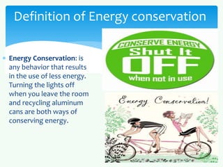 Definition of Energy conservation 
 Energy Conservation: is 
any behavior that results 
in the use of less energy. 
Turning the lights off 
when you leave the room 
and recycling aluminum 
cans are both ways of 
conserving energy. 
 