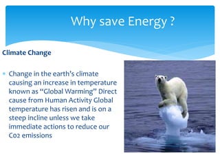 Climate Change 
Why save Energy ? 
 Change in the earth’s climate 
causing an increase in temperature 
known as “Global Warming” Direct 
cause from Human Activity Global 
temperature has risen and is on a 
steep incline unless we take 
immediate actions to reduce our 
C02 emissions 
 