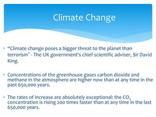 Climate Change 
 “Climate change poses a bigger threat to the planet than 
terrorism” - The UK government's chief scientific adviser, Sir David 
King. 
 Concentrations of the greenhouse gases carbon dioxide and 
methane in the atmosphere are higher now than at any time in the 
past 650,000 years. 
 The rates of increase are absolutely exceptional: the CO2 
concentration is rising 200 times faster than at any time in the last 
650,000 years. 
 